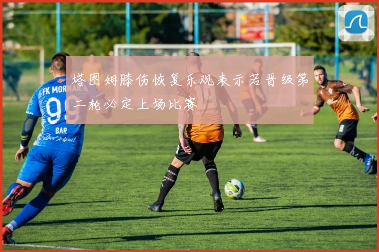 塔图姆膝伤恢复乐观表示若晋级第二轮必定上场比赛