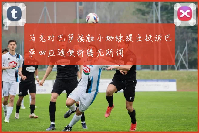 马竞对巴萨接触小蜘蛛提出投诉巴萨回应随便折腾无所谓