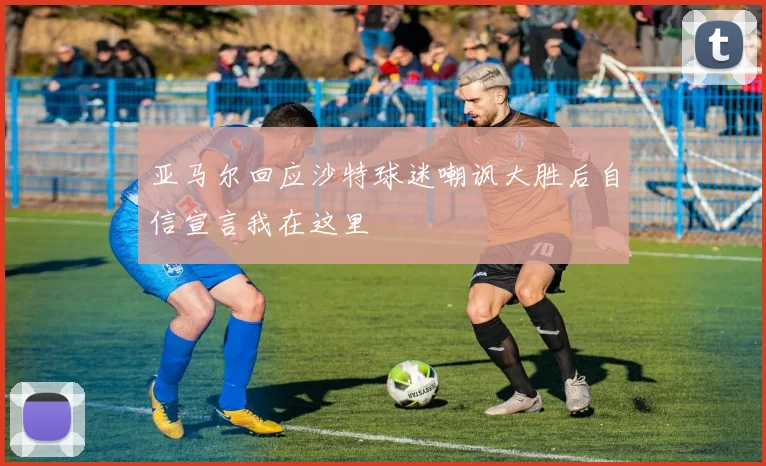 亚马尔回应沙特球迷嘲讽大胜后自信宣言我在这里