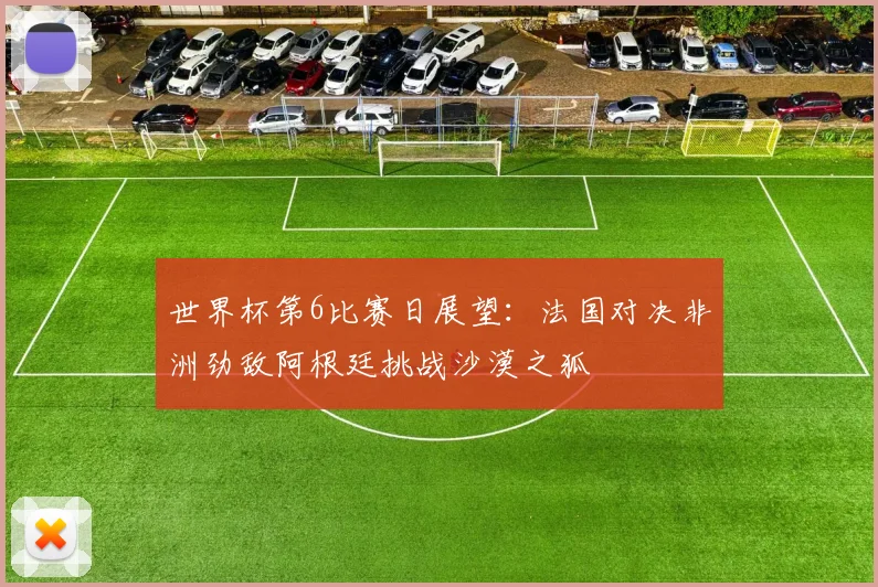 世界杯第6比赛日展望：法国对决非洲劲敌阿根廷挑战沙漠之狐