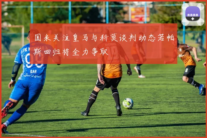 国米关注皇马与科莫谈判动态若帕斯回归将全力争取
