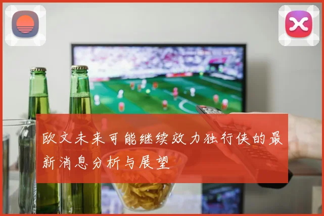 欧文未来可能继续效力独行侠的最新消息分析与展望