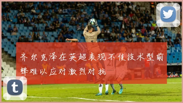 齐尔克泽在英超表现不佳技术型前锋难以应对激烈对抗